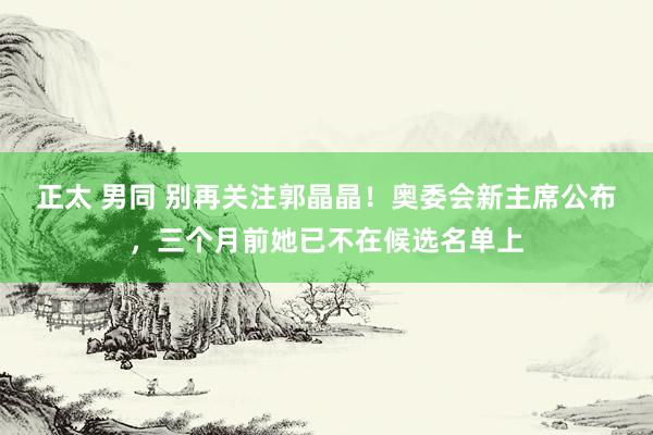 正太 男同 别再关注郭晶晶！奥委会新主席公布，三个月前她已不在候选名单上