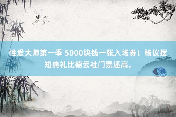 性爱大师第一季 5000块钱一张入场券！杨议摆知典礼比德云社门票还高。