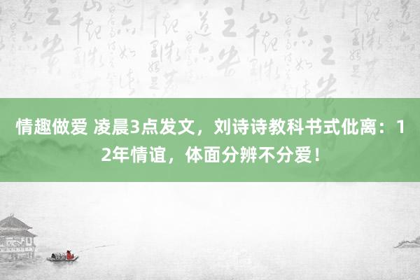 情趣做爱 凌晨3点发文，刘诗诗教科书式仳离：12年情谊，体面分辨不分爱！