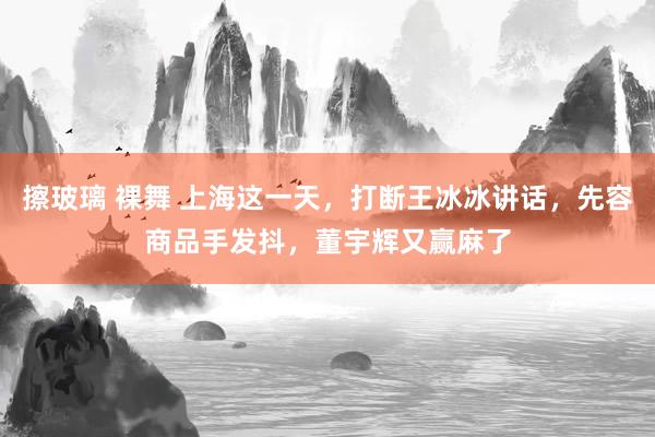 擦玻璃 裸舞 上海这一天，打断王冰冰讲话，先容商品手发抖，董宇辉又赢麻了