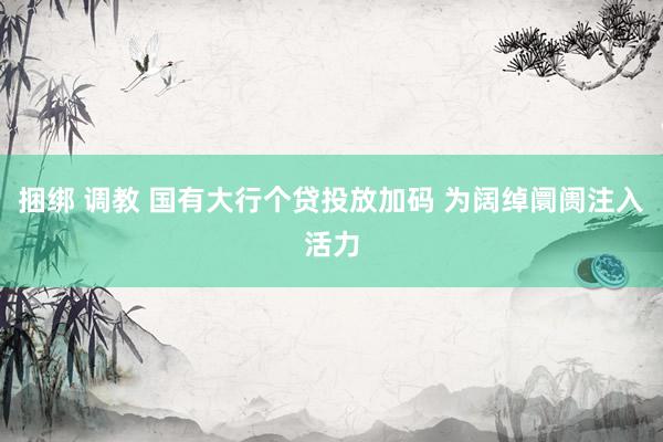 捆绑 调教 国有大行个贷投放加码 为阔绰阛阓注入活力