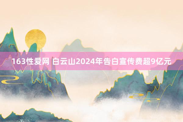 163性爱网 白云山2024年告白宣传费超9亿元