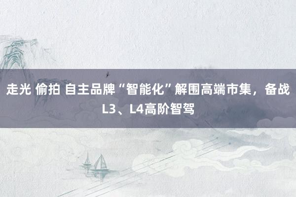 走光 偷拍 自主品牌“智能化”解围高端市集，备战L3、L4高阶智驾