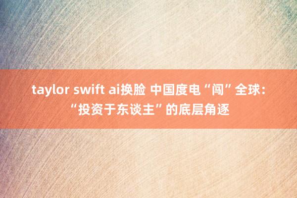 taylor swift ai换脸 中国度电“闯”全球：“投资于东谈主”的底层角逐