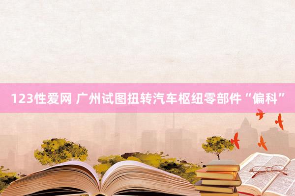 123性爱网 广州试图扭转汽车枢纽零部件“偏科”
