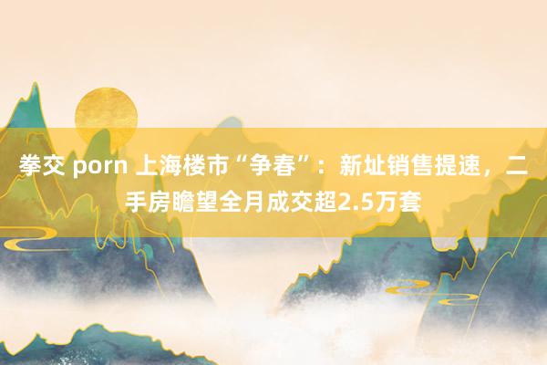拳交 porn 上海楼市“争春”：新址销售提速，二手房瞻望全月成交超2.5万套