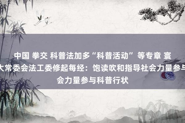 中国 拳交 科普法加多“科普活动” 等专章 寰球东谈主大常委会法工委修起每经：饱读吹和指导社会力量参与科普行状
