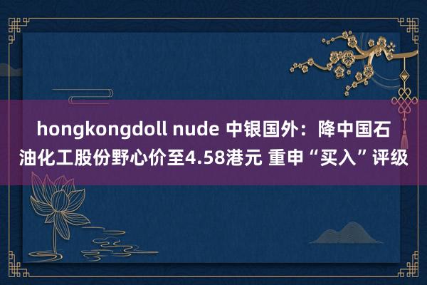 hongkongdoll nude 中银国外：降中国石油化工股份野心价至4.58港元 重申“买入”评级