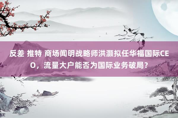 反差 推特 商场闻明战略师洪灏拟任华福国际CEO，流量大户能否为国际业务破局？