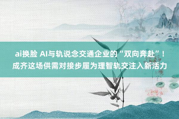 ai换脸 AI与轨说念交通企业的“双向奔赴”！成齐这场供需对接步履为理智轨交注入新活力
