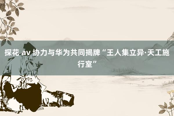 探花 av 协力与华为共同揭牌“王人集立异·天工施行室”
