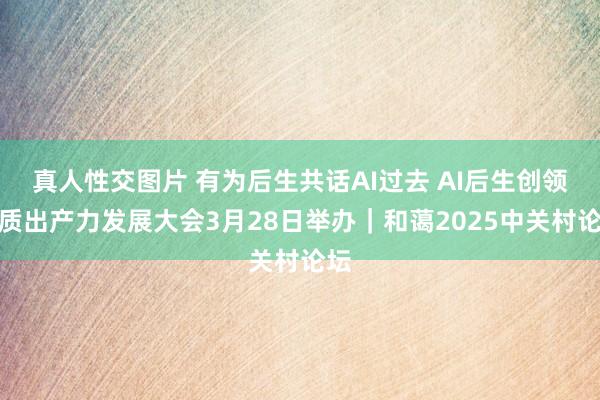 真人性交图片 有为后生共话AI过去 AI后生创领新质出产力发展大会3月28日举办｜和蔼2025中关村论坛