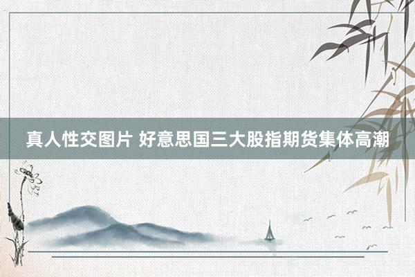 真人性交图片 好意思国三大股指期货集体高潮