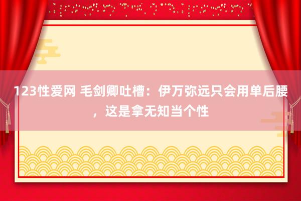 123性爱网 毛剑卿吐槽：伊万弥远只会用单后腰，这是拿无知当个性