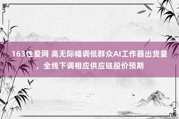 163性爱网 高无际幅调低群众AI工作器出货量，全线下调相应供应链股价预期