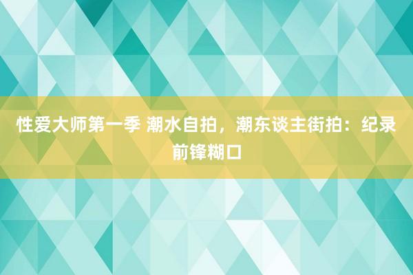 性爱大师第一季 潮水自拍，潮东谈主街拍：纪录前锋糊口