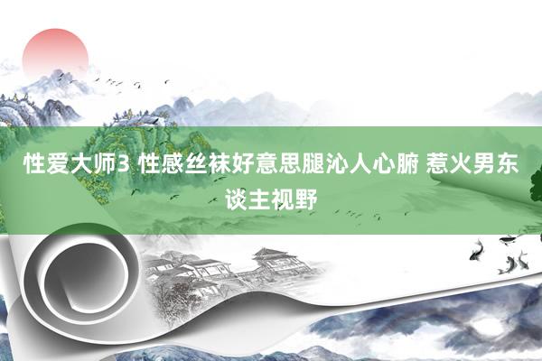 性爱大师3 性感丝袜好意思腿沁人心腑 惹火男东谈主视野