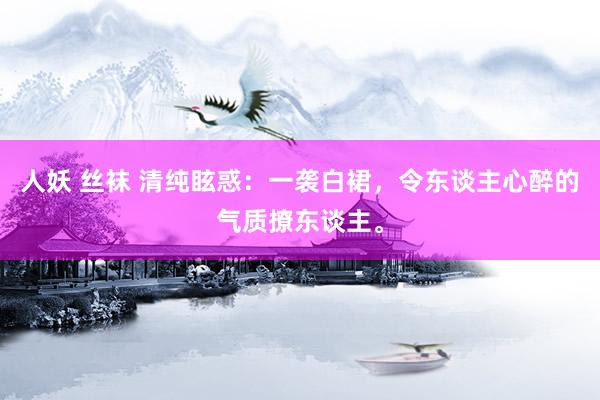 人妖 丝袜 清纯眩惑：一袭白裙，令东谈主心醉的气质撩东谈主。