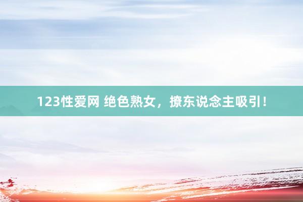 123性爱网 绝色熟女，撩东说念主吸引！