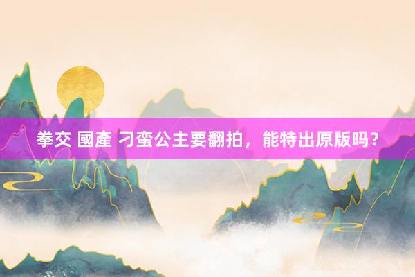 拳交 國產 刁蛮公主要翻拍，能特出原版吗？