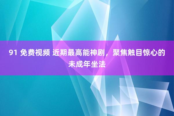 91 免费视频 近期最高能神剧，聚焦触目惊心的未成年坐法