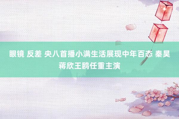 眼镜 反差 央八首播小满生活展现中年百态 秦昊蒋欣王鸥任重主演