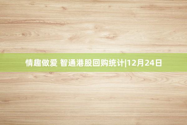 情趣做爱 智通港股回购统计|12月24日