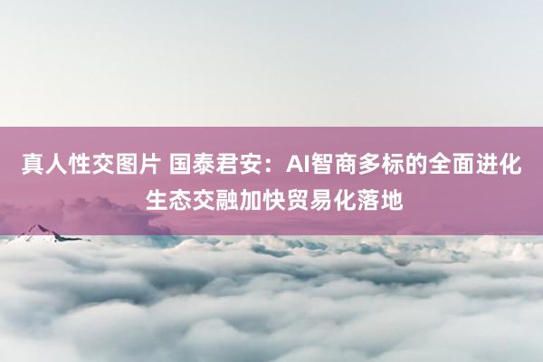 真人性交图片 国泰君安：AI智商多标的全面进化 生态交融加快贸易化落地