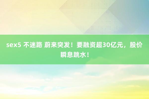 sex5 不迷路 蔚来突发！要融资超30亿元，股价瞬息跳水！