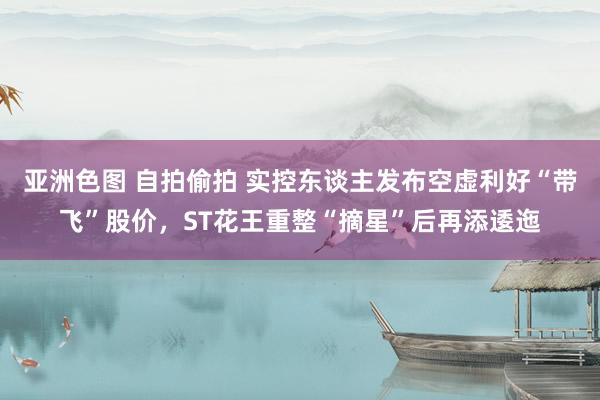 亚洲色图 自拍偷拍 实控东谈主发布空虚利好“带飞”股价，ST花王重整“摘星”后再添逶迤