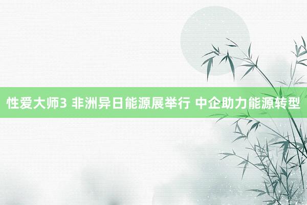 性爱大师3 非洲异日能源展举行 中企助力能源转型