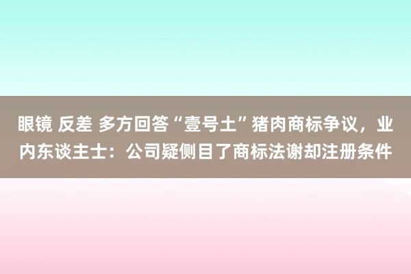 眼镜 反差 多方回答“壹号土”猪肉商标争议，业内东谈主士：公司疑侧目了商标法谢却注册条件