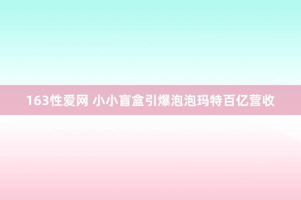163性爱网 小小盲盒引爆泡泡玛特百亿营收