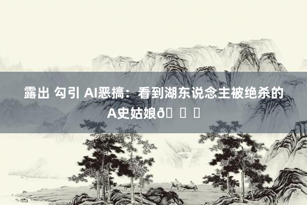 露出 勾引 AI恶搞：看到湖东说念主被绝杀的A史姑娘😅