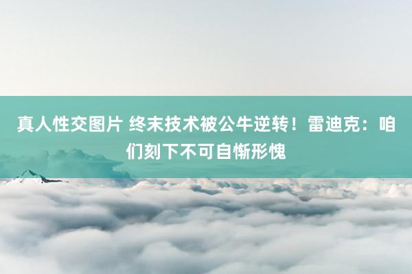 真人性交图片 终末技术被公牛逆转！雷迪克：咱们刻下不可自惭形愧