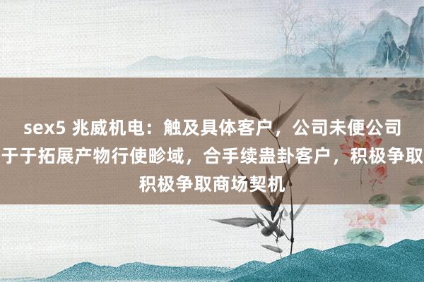 sex5 兆威机电：触及具体客户，公司未便公司恒久奋勉于于拓展产物行使畛域，合手续蛊卦客户，积极争取商场契机