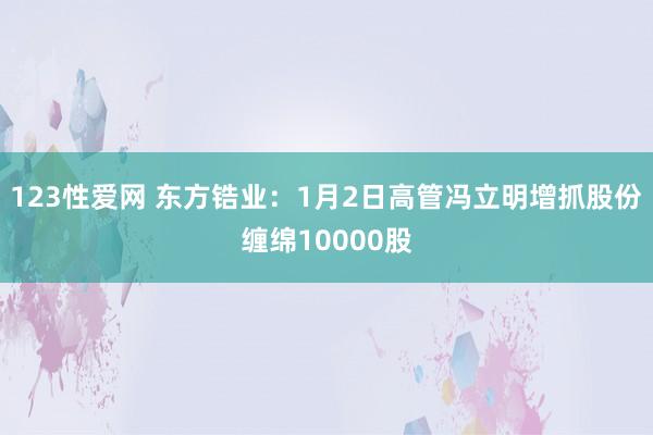 123性爱网 东方锆业：1月2日高管冯立明增抓股份缠绵10000股