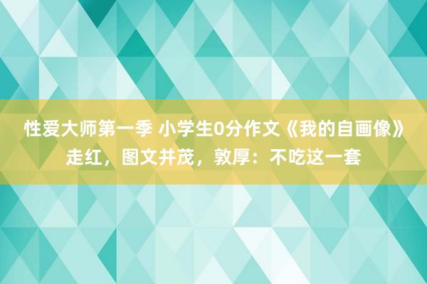 性爱大师第一季 小学生0分作文《我的自画像》走红，图文并茂，敦厚：不吃这一套