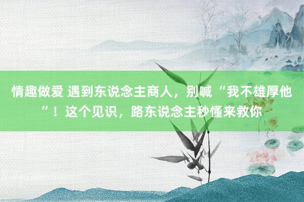 情趣做爱 遇到东说念主商人，别喊 “我不雄厚他”！这个见识，路东说念主秒懂来救你