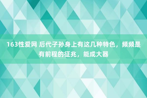 163性爱网 后代子孙身上有这几种特色，频频是有前程的征兆，能成大器
