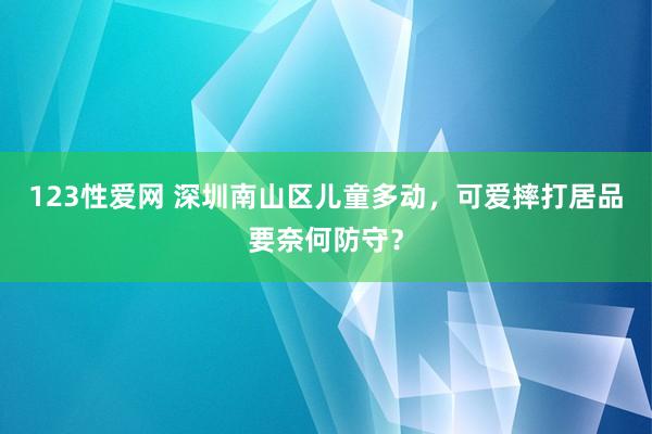123性爱网 深圳南山区儿童多动，可爱摔打居品要奈何防守？