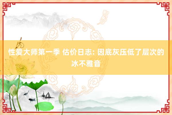 性爱大师第一季 估价日志: 因底灰压低了层次的冰不雅音