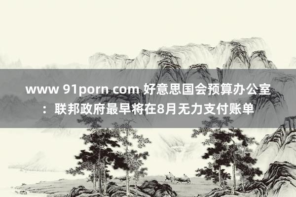 www 91porn com 好意思国会预算办公室：联邦政府最早将在8月无力支付账单