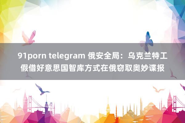 91porn telegram 俄安全局：乌克兰特工假借好意思国智库方式在俄窃取奥妙谍报