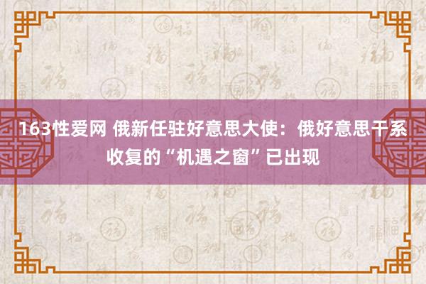 163性爱网 俄新任驻好意思大使：俄好意思干系收复的“机遇之窗”已出现
