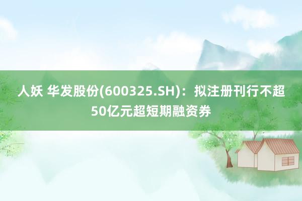 人妖 华发股份(600325.SH)：拟注册刊行不超50亿元超短期融资券
