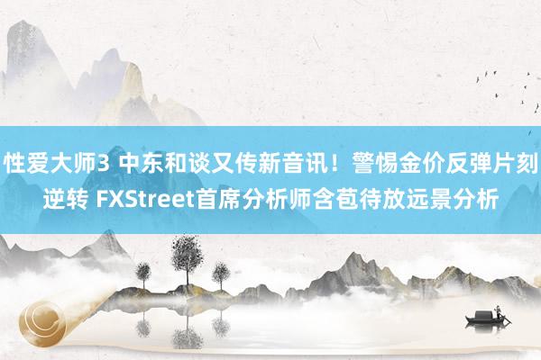 性爱大师3 中东和谈又传新音讯！警惕金价反弹片刻逆转 FXStreet首席分析师含苞待放远景分析