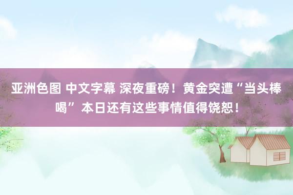 亚洲色图 中文字幕 深夜重磅！黄金突遭“当头棒喝” 本日还有这些事情值得饶恕！