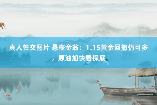 真人性交图片 悬壶金翁：1.15黄金回撤仍可多，原油加快看探底