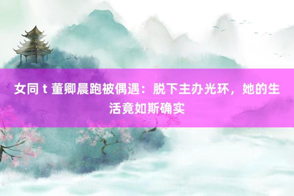 女同 t 董卿晨跑被偶遇：脱下主办光环，她的生活竟如斯确实